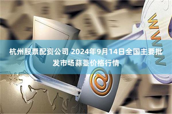 杭州股票配资公司 2024年9月14日全国主要批发市场蒜薹价格行情