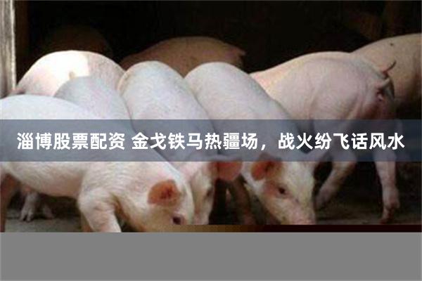 淄博股票配资 金戈铁马热疆场，战火纷飞话风水