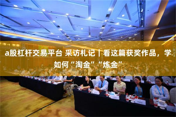 a股杠杆交易平台 采访札记｜看这篇获奖作品，学如何“淘金”“炼金”