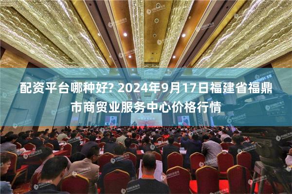 配资平台哪种好? 2024年9月17日福建省福鼎市商贸业服务中心价格行情