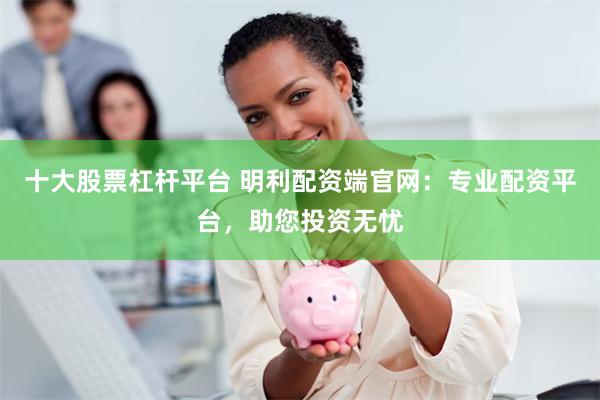 十大股票杠杆平台 明利配资端官网：专业配资平台，助您投资无忧