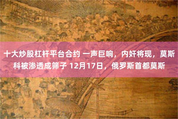 十大炒股杠杆平台合约 一声巨响，内奸将现，莫斯科被渗透成筛子 12月17日，俄罗斯首都莫斯