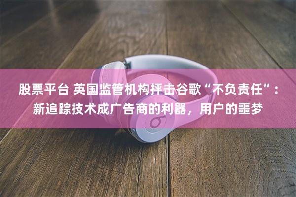股票平台 英国监管机构抨击谷歌“不负责任”：新追踪技术成广告商的利器，用户的噩梦