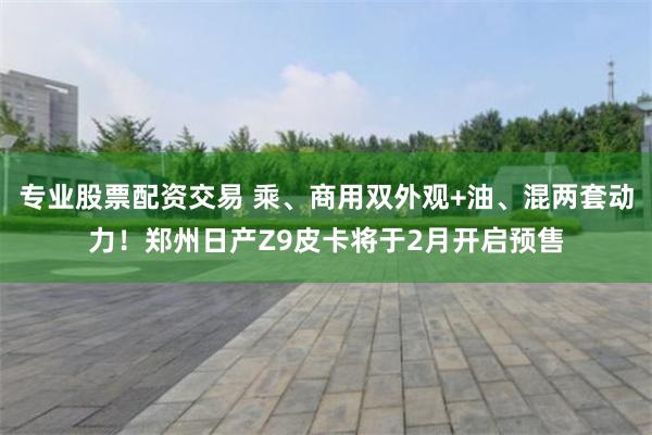 专业股票配资交易 乘、商用双外观+油、混两套动力！郑州日产Z9皮卡将于2月开启预售