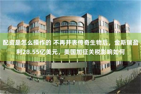 配资是怎么操作的 不再并表传奇生物后，金斯瑞盈利28.55亿美元，美国加征关税影响如何