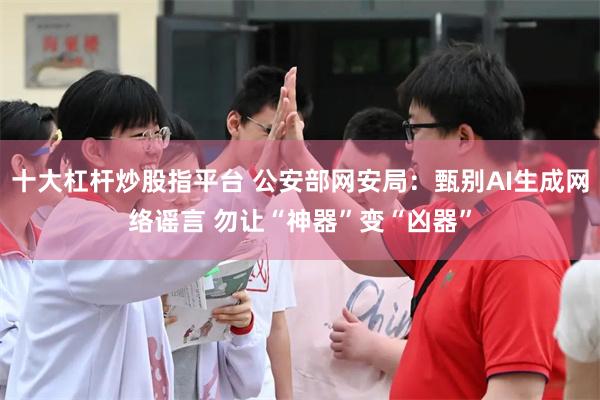 十大杠杆炒股指平台 公安部网安局：甄别AI生成网络谣言 勿让“神器”变“凶器”