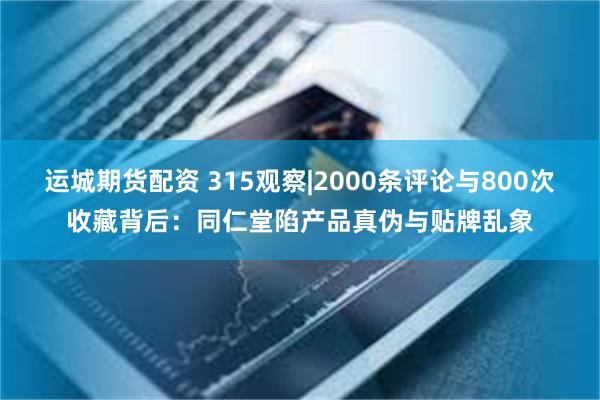 运城期货配资 315观察|2000条评论与800次收藏背后：同仁堂陷产品真伪与贴牌乱象