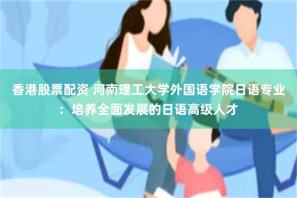 香港股票配资 河南理工大学外国语学院日语专业：培养全面发展的日语高级人才