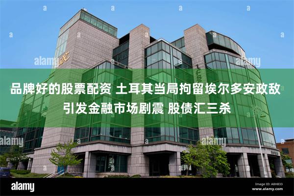 品牌好的股票配资 土耳其当局拘留埃尔多安政敌 引发金融市场剧震 股债汇三杀