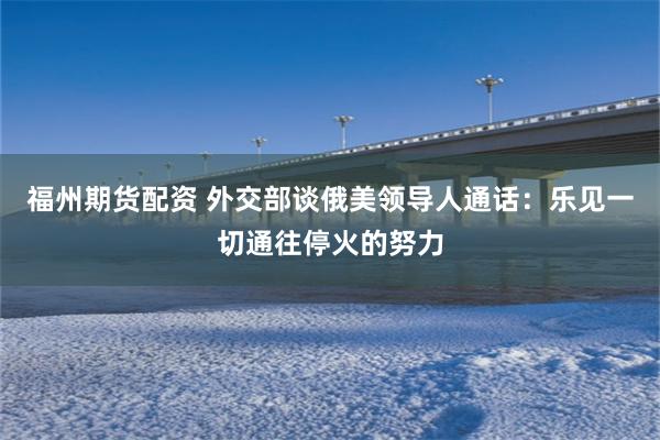 福州期货配资 外交部谈俄美领导人通话：乐见一切通往停火的努力