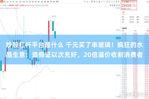 炒股杠杆平台是什么 千元买了串玻璃！疯狂的水晶生意：造假证以次充好，20倍溢价收割消费者