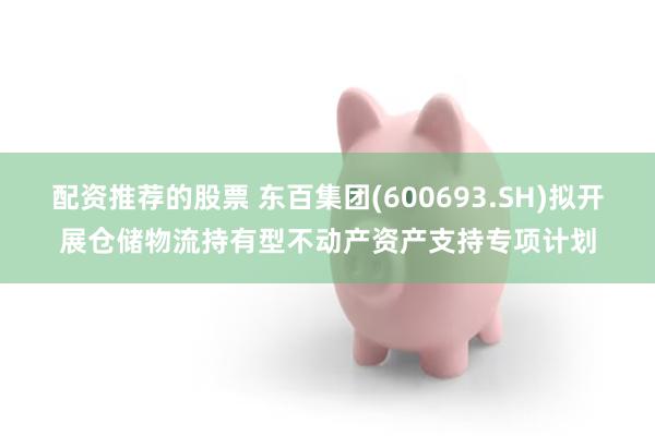 配资推荐的股票 东百集团(600693.SH)拟开展仓储物流持有型不动产资产支持专项计划