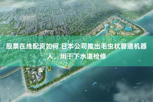 股票在线配资如何 日本公司推出毛虫状管道机器人，用于下水道检修