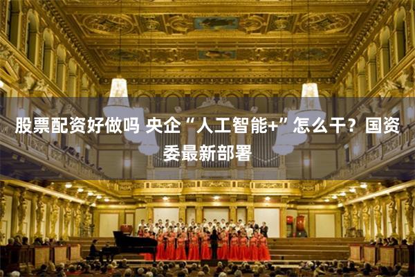 股票配资好做吗 央企“人工智能+”怎么干？国资委最新部署