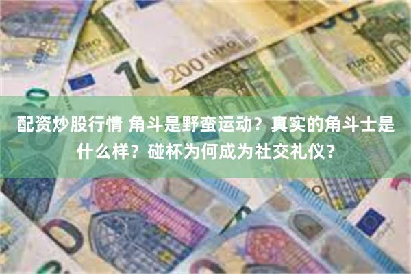 配资炒股行情 角斗是野蛮运动？真实的角斗士是什么样？碰杯为何成为社交礼仪？