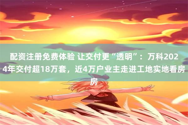 配资注册免费体验 让交付更“透明”：万科2024年交付超18万套，近4万户业主走进工地实地看房