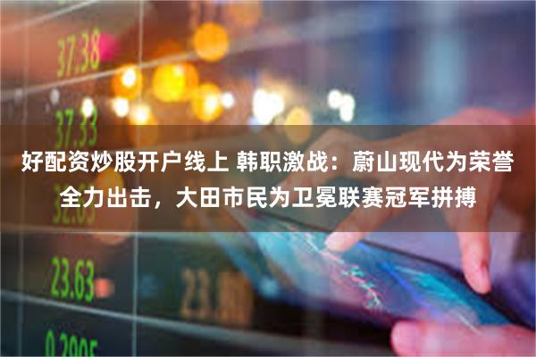 好配资炒股开户线上 韩职激战：蔚山现代为荣誉全力出击，大田市民为卫冕联赛冠军拼搏