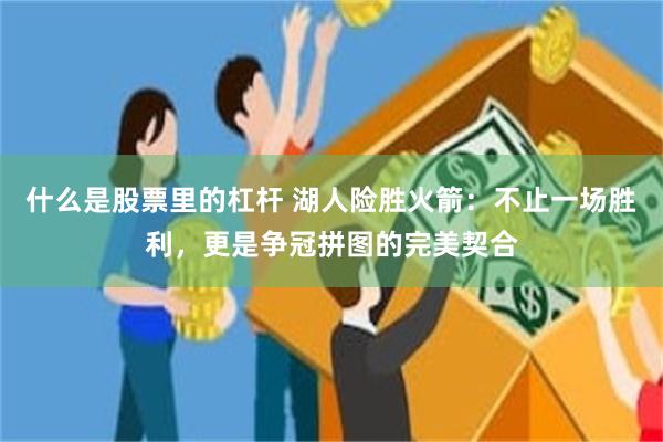 什么是股票里的杠杆 湖人险胜火箭：不止一场胜利，更是争冠拼图的完美契合