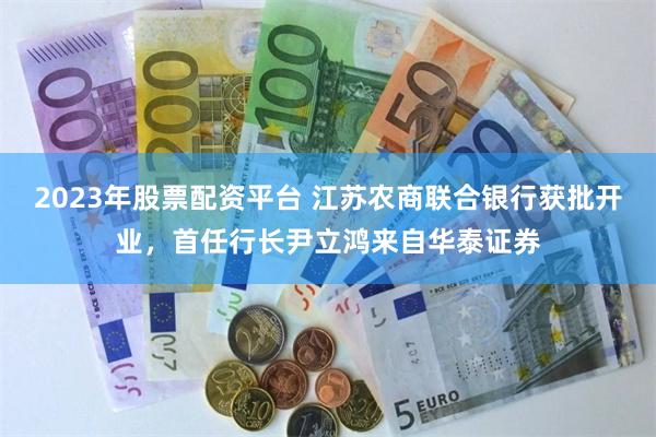 2023年股票配资平台 江苏农商联合银行获批开业，首任行长尹立鸿来自华泰证券