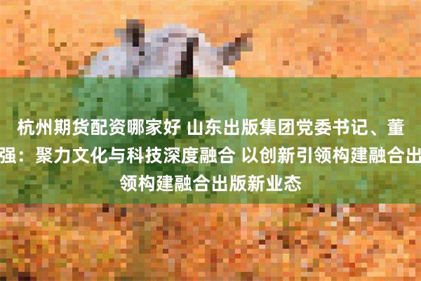 杭州期货配资哪家好 山东出版集团党委书记、董事长刘文强：聚力文化与科技深度融合 以创新引领构建融合出版新业态
