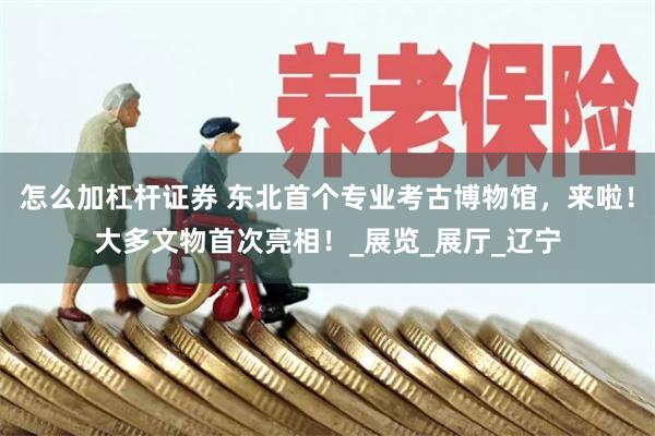 怎么加杠杆证券 东北首个专业考古博物馆，来啦！大多文物首次亮相！_展览_展厅_辽宁