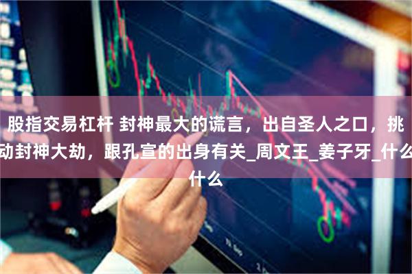 股指交易杠杆 封神最大的谎言，出自圣人之口，挑动封神大劫，跟孔宣的出身有关_周文王_姜子牙_什么