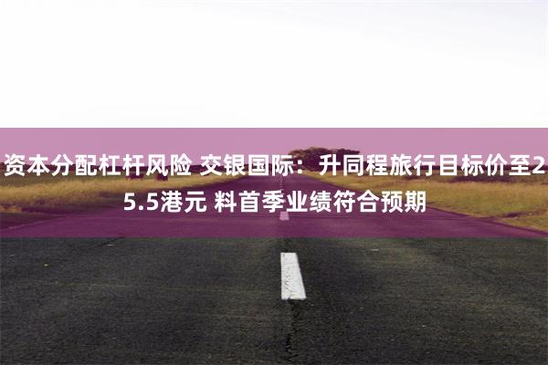资本分配杠杆风险 交银国际：升同程旅行目标价至25.5港元 料首季业绩符合预期