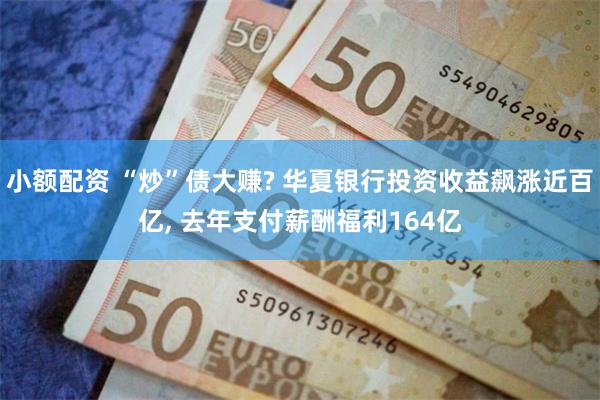 小额配资 “炒”债大赚? 华夏银行投资收益飙涨近百亿, 去年支付薪酬福利164亿