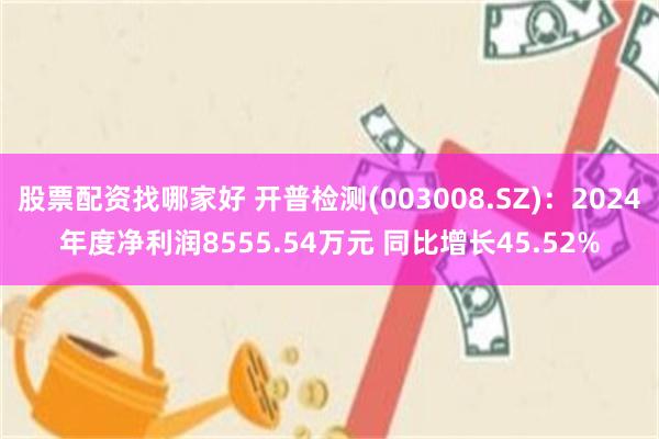 股票配资找哪家好 开普检测(003008.SZ)：2024年度净利润8555.54万元 同比增长45.52%