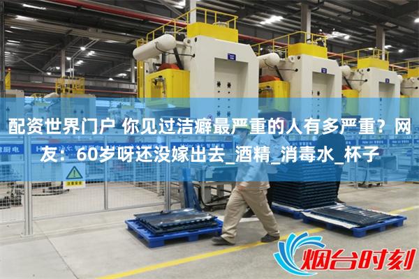 配资世界门户 你见过洁癖最严重的人有多严重？网友：60岁呀还没嫁出去_酒精_消毒水_杯子