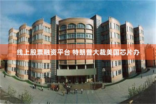 线上股票融资平台 特朗普大裁美国芯片办