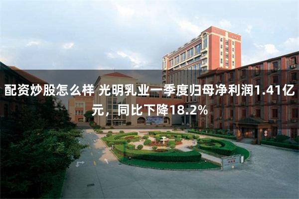配资炒股怎么样 光明乳业一季度归母净利润1.41亿元，同比下降18.2%