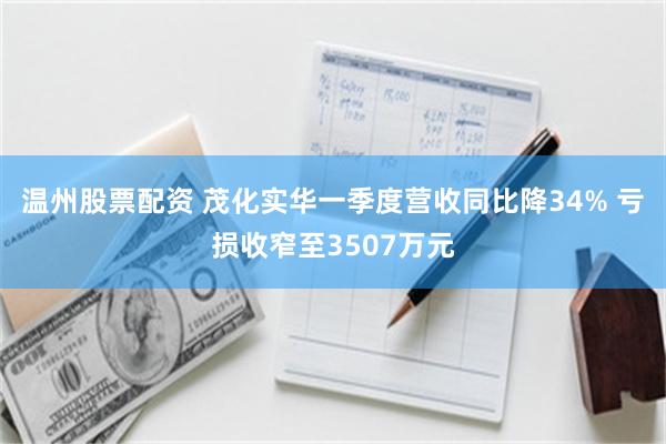 温州股票配资 茂化实华一季度营收同比降34% 亏损收窄至3507万元