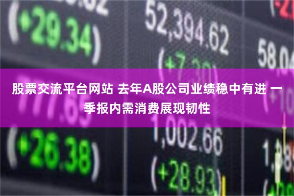 股票交流平台网站 去年A股公司业绩稳中有进 一季报内需消费展现韧性