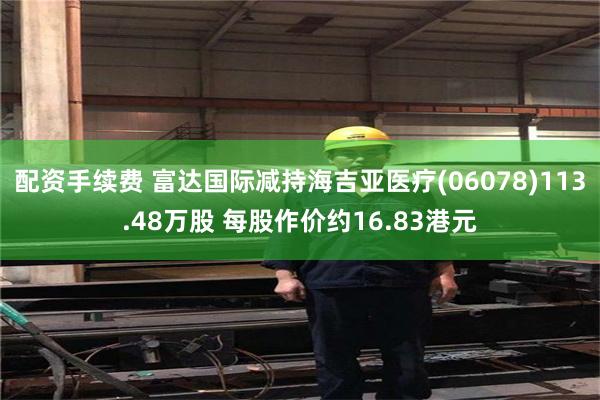 配资手续费 富达国际减持海吉亚医疗(06078)113.48万股 每股作价约16.83港元