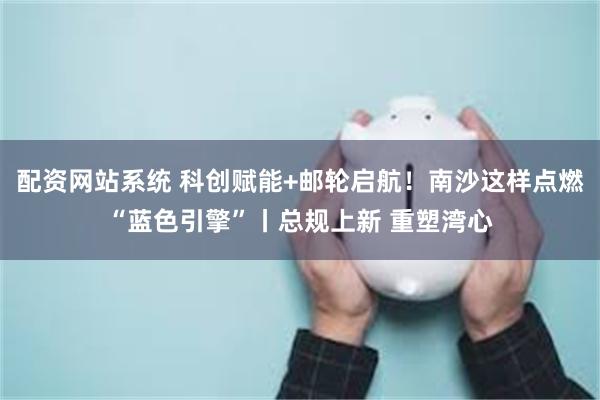 配资网站系统 科创赋能+邮轮启航！南沙这样点燃“蓝色引擎”丨总规上新 重塑湾心