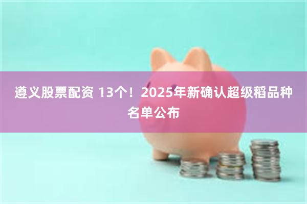 遵义股票配资 13个！2025年新确认超级稻品种名单公布