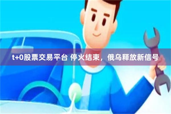 t+0股票交易平台 停火结束，俄乌释放新信号