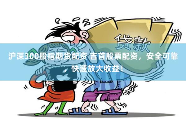 沪深300股指期货配资 吉首股票配资，安全可靠，快速放大收益！