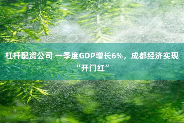 杠杆配资公司 一季度GDP增长6%，成都经济实现“开门红”