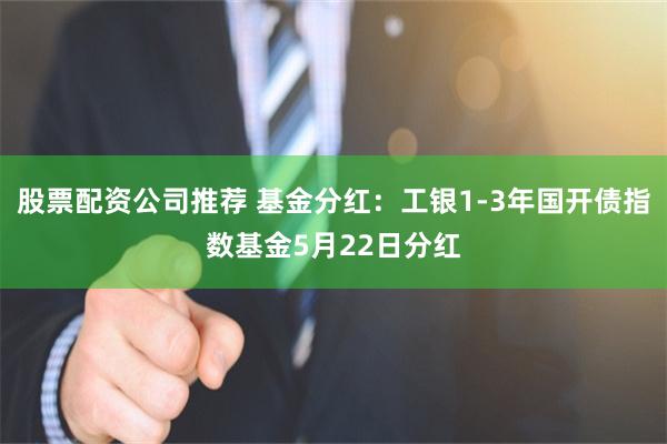 股票配资公司推荐 基金分红：工银1-3年国开债指数基金5月22日分红