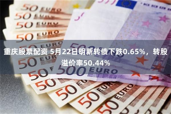 重庆股票配资 5月22日明新转债下跌0.65%，转股溢价率50.44%
