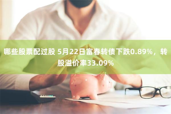 哪些股票配过股 5月22日富春转债下跌0.89%，转股溢价率33.09%