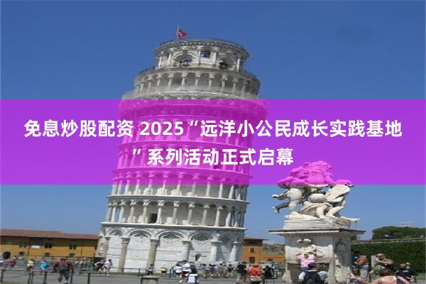 免息炒股配资 2025“远洋小公民成长实践基地”系列活动正式启幕