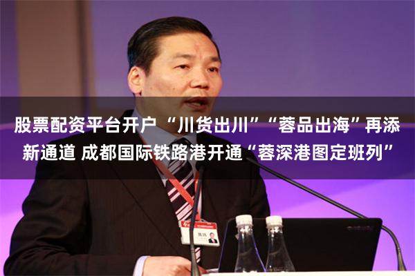 股票配资平台开户 “川货出川”“蓉品出海”再添新通道 成都国际铁路港开通“蓉深港图定班列”