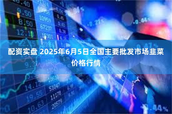 配资实盘 2025年6月5日全国主要批发市场韭菜价格行情