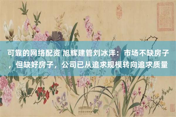可靠的网络配资 旭辉建管刘冰洋：市场不缺房子，但缺好房子，公司已从追求规模转向追求质量