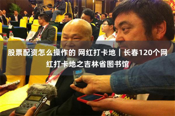 股票配资怎么操作的 网红打卡地｜长春120个网红打卡地之吉林省图书馆