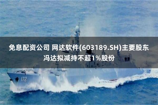 免息配资公司 网达软件(603189.SH)主要股东冯达拟减持不超1%股份