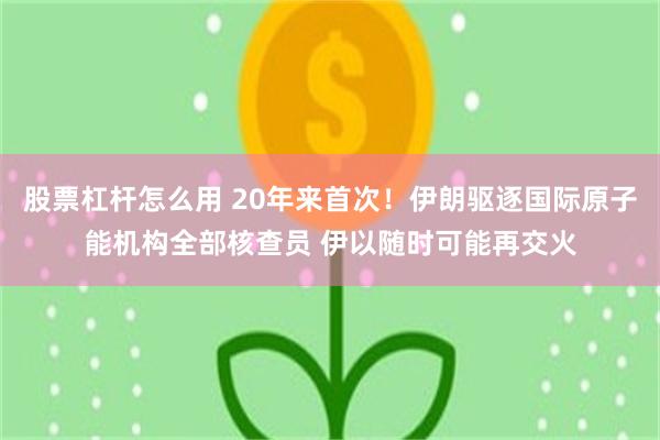 股票杠杆怎么用 20年来首次！伊朗驱逐国际原子能机构全部核查员 伊以随时可能再交火